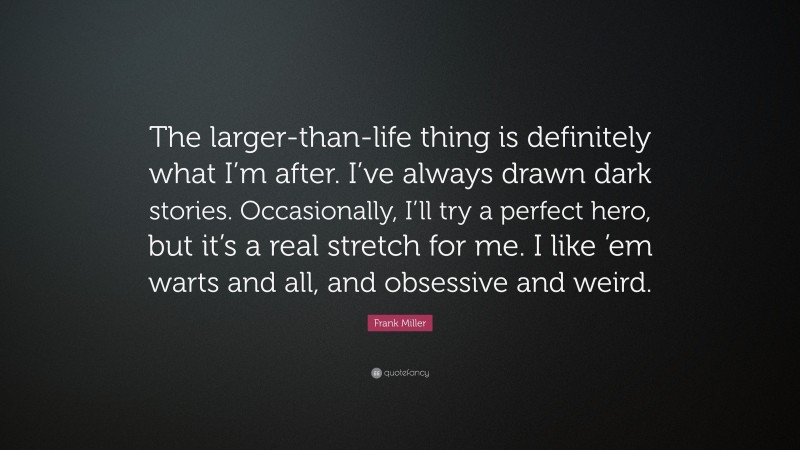 Frank Miller Quote: “The larger-than-life thing is definitely what I’m after. I’ve always drawn dark stories. Occasionally, I’ll try a perfect hero, but it’s a real stretch for me. I like ’em warts and all, and obsessive and weird.”