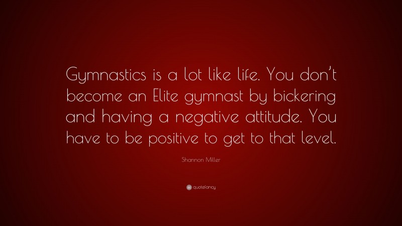 Shannon Miller Quote: “Gymnastics is a lot like life. You don’t become an Elite gymnast by bickering and having a negative attitude. You have to be positive to get to that level.”