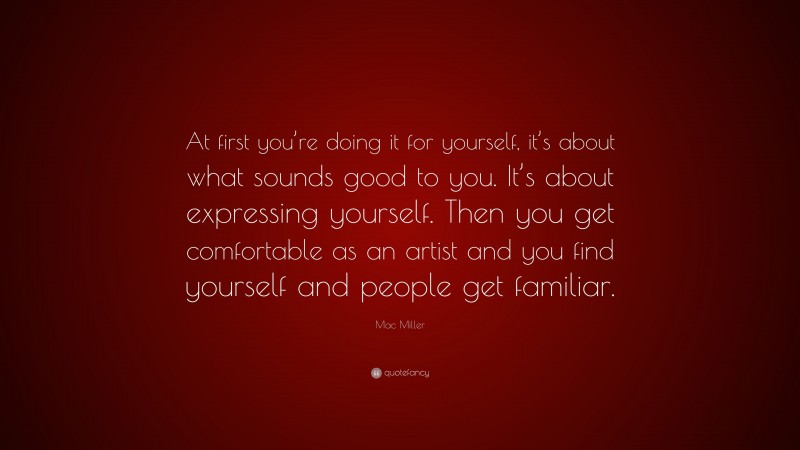 Mac Miller Quote: “At first you’re doing it for yourself, it’s about what sounds good to you. It’s about expressing yourself. Then you get comfortable as an artist and you find yourself and people get familiar.”
