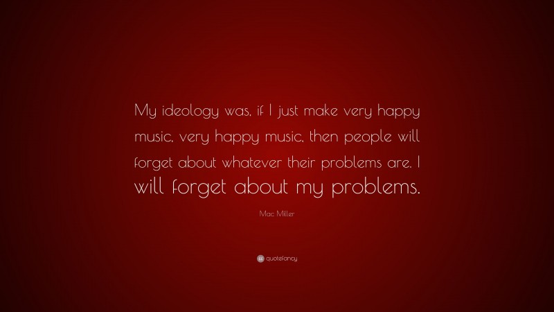 Mac Miller Quote: “My ideology was, if I just make very happy music, very happy music, then people will forget about whatever their problems are. I will forget about my problems.”
