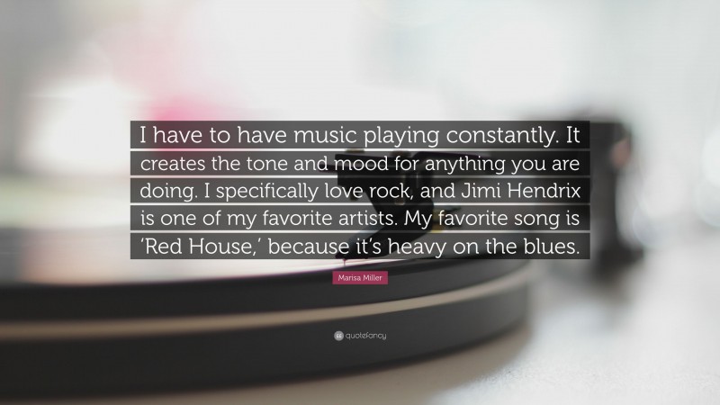 Marisa Miller Quote: “I have to have music playing constantly. It creates the tone and mood for anything you are doing. I specifically love rock, and Jimi Hendrix is one of my favorite artists. My favorite song is ‘Red House,’ because it’s heavy on the blues.”