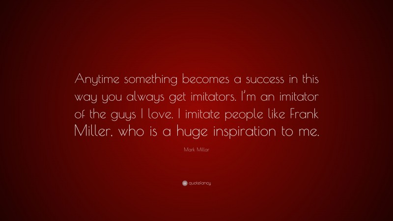 Mark Millar Quote: “Anytime something becomes a success in this way you always get imitators. I’m an imitator of the guys I love. I imitate people like Frank Miller, who is a huge inspiration to me.”
