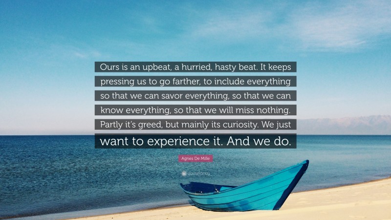 Agnes De Mille Quote: “Ours is an upbeat, a hurried, hasty beat. It keeps pressing us to go farther, to include everything so that we can savor everything, so that we can know everything, so that we will miss nothing. Partly it’s greed, but mainly its curiosity. We just want to experience it. And we do.”