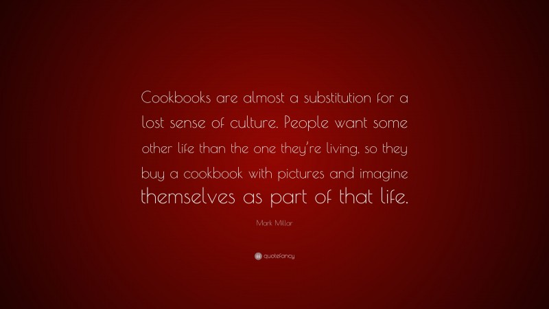 Mark Millar Quote: “Cookbooks are almost a substitution for a lost sense of culture. People want some other life than the one they’re living, so they buy a cookbook with pictures and imagine themselves as part of that life.”