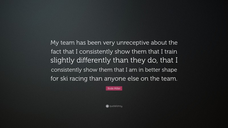 Bode Miller Quote: “My team has been very unreceptive about the fact that I consistently show them that I train slightly differently than they do, that I consistently show them that I am in better shape for ski racing than anyone else on the team.”