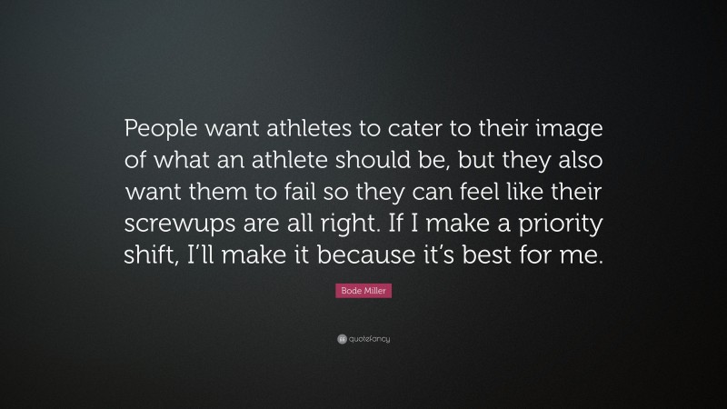 Bode Miller Quote: “People want athletes to cater to their image of what an athlete should be, but they also want them to fail so they can feel like their screwups are all right. If I make a priority shift, I’ll make it because it’s best for me.”