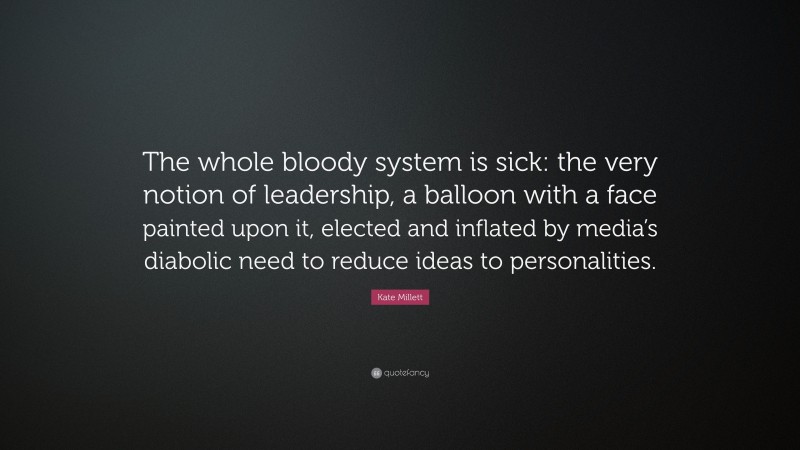 Kate Millett Quote: “The whole bloody system is sick: the very notion of leadership, a balloon with a face painted upon it, elected and inflated by media’s diabolic need to reduce ideas to personalities.”