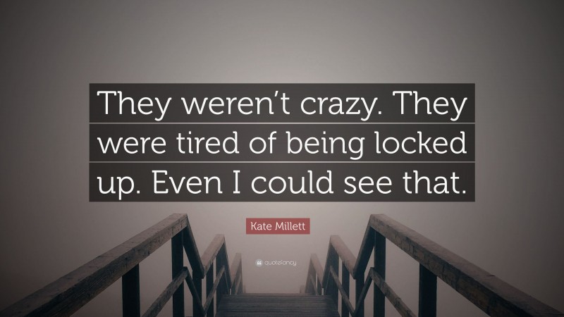 Kate Millett Quote: “They weren’t crazy. They were tired of being locked up. Even I could see that.”