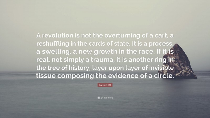 Kate Millett Quote: “A revolution is not the overturning of a cart, a reshuffling in the cards of state. It is a process, a swelling, a new growth in the race. If it is real, not simply a trauma, it is another ring in the tree of history, layer upon layer of invisible tissue composing the evidence of a circle.”