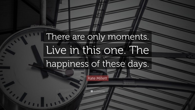 Kate Millett Quote: “There are only moments. Live in this one. The happiness of these days.”