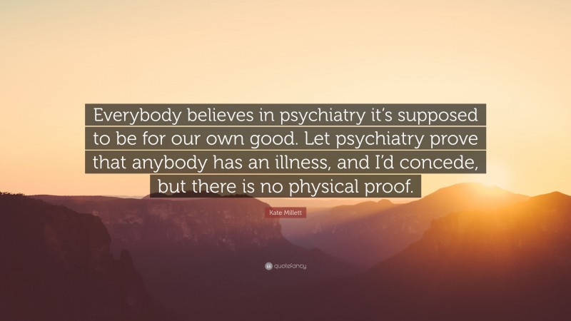 Kate Millett Quote: “Everybody believes in psychiatry it’s supposed to be for our own good. Let psychiatry prove that anybody has an illness, and I’d concede, but there is no physical proof.”