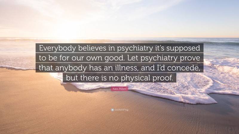 Kate Millett Quote: “Everybody believes in psychiatry it’s supposed to be for our own good. Let psychiatry prove that anybody has an illness, and I’d concede, but there is no physical proof.”