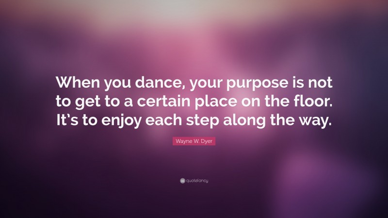 Wayne W. Dyer Quote: “When you dance, your purpose is not to get to a certain place on the floor. It’s to enjoy each step along the way.”