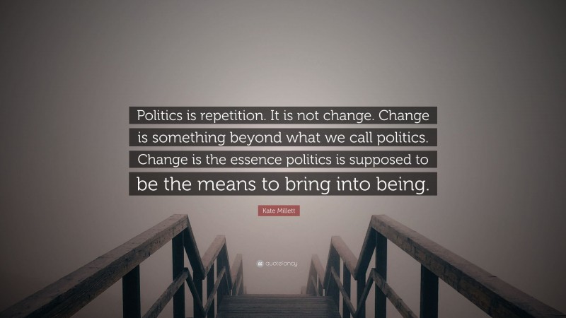 Kate Millett Quote: “Politics is repetition. It is not change. Change is something beyond what we call politics. Change is the essence politics is supposed to be the means to bring into being.”