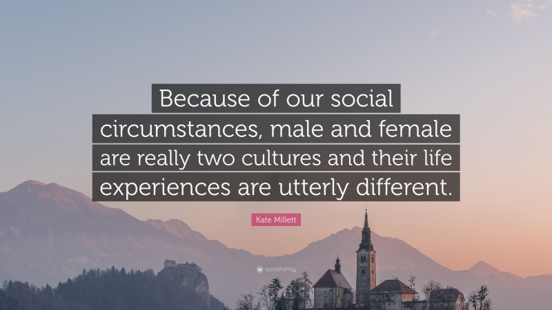 Kate Millett Quote: “Because of our social circumstances, male and female are really two cultures and their life experiences are utterly different.”