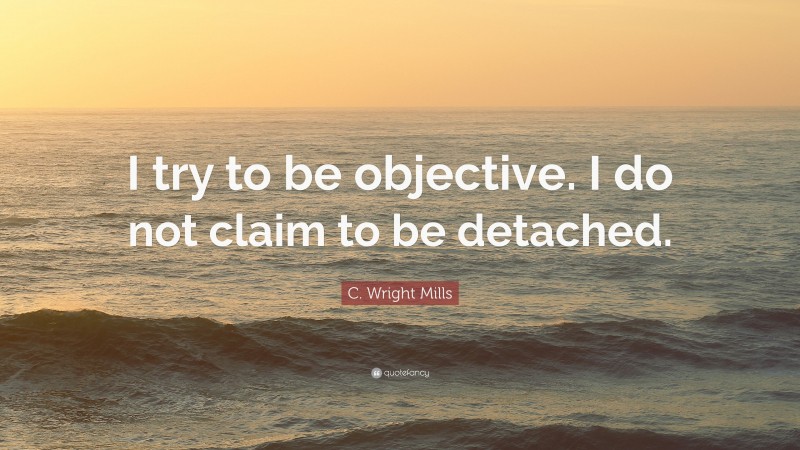 C. Wright Mills Quote: “I try to be objective. I do not claim to be detached.”