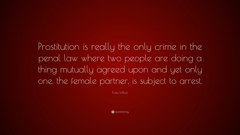 Kate Millett Quote: “Prostitution is really the only crime in the penal law where two people are doing a thing mutually agreed upon and yet only one, the female partner, is subject to arrest.”