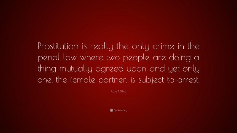 Kate Millett Quote: “Prostitution is really the only crime in the penal law where two people are doing a thing mutually agreed upon and yet only one, the female partner, is subject to arrest.”