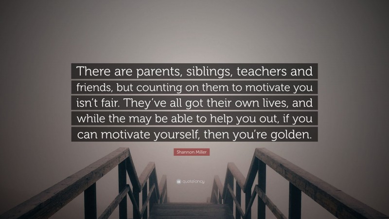 Shannon Miller Quote: “There are parents, siblings, teachers and friends, but counting on them to motivate you isn’t fair. They’ve all got their own lives, and while the may be able to help you out, if you can motivate yourself, then you’re golden.”