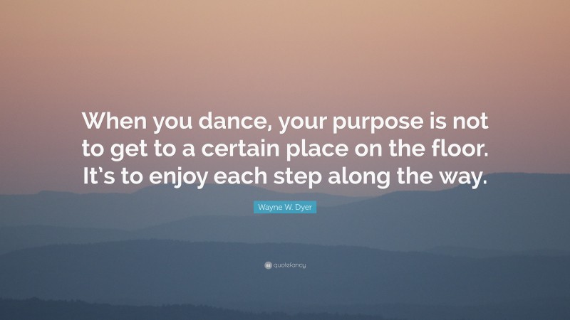 Wayne W. Dyer Quote: “When you dance, your purpose is not to get to a certain place on the floor. It’s to enjoy each step along the way.”