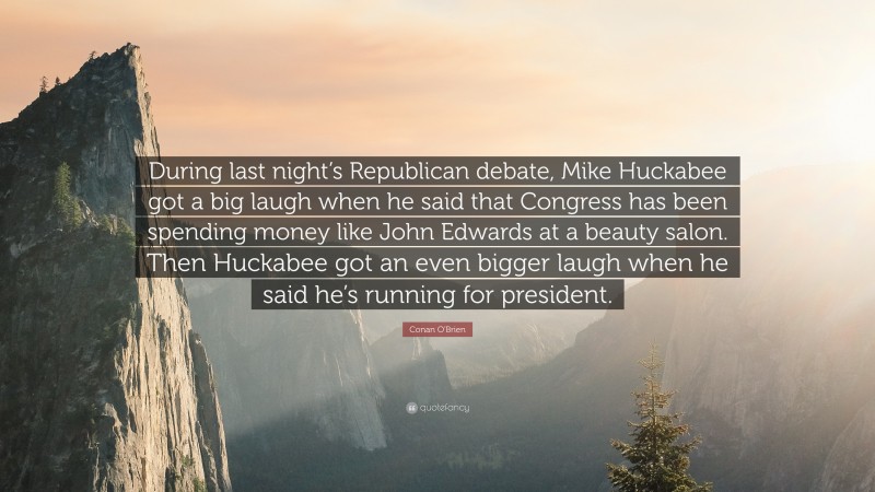 Conan O'Brien Quote: “During last night’s Republican debate, Mike Huckabee got a big laugh when he said that Congress has been spending money like John Edwards at a beauty salon. Then Huckabee got an even bigger laugh when he said he’s running for president.”