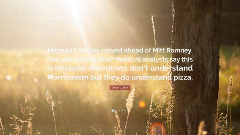 Conan O'Brien Quote: “Herman Cain has moved ahead of Mitt Romney. Can you believe that? Political analysts say this is because Americans don’t understand Mormonism but they do understand pizza.”
