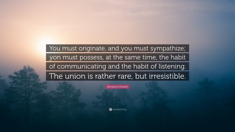 Benjamin Disraeli Quote: “You must originate, and you must sympathize; yon must possess, at the same time, the habit of communicating and the habit of listening. The union is rather rare, but irresistible.”
