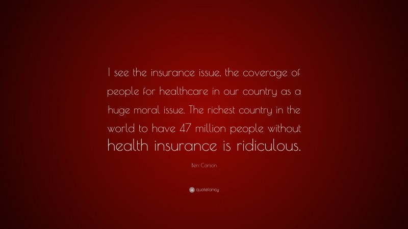 Ben Carson Quote: “I see the insurance issue, the coverage of people for healthcare in our country as a huge moral issue. The richest country in the world to have 47 million people without health insurance is ridiculous.”