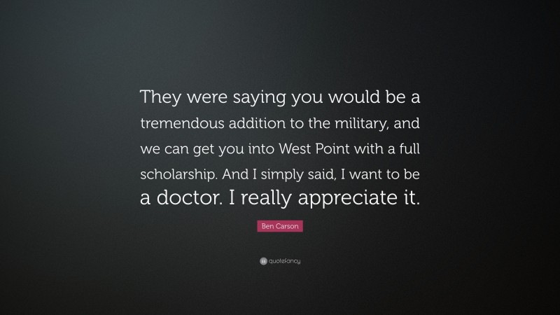 Ben Carson Quote: “They were saying you would be a tremendous addition to the military, and we can get you into West Point with a full scholarship. And I simply said, I want to be a doctor. I really appreciate it.”