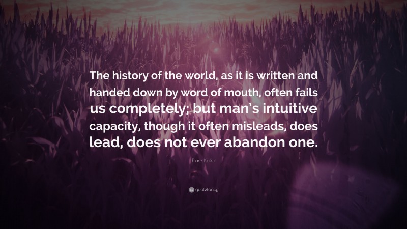 Franz Kafka Quote: “The history of the world, as it is written and handed down by word of mouth, often fails us completely; but man’s intuitive capacity, though it often misleads, does lead, does not ever abandon one.”