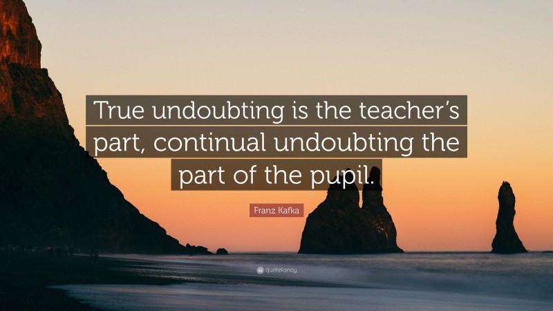 Franz Kafka Quote: “True undoubting is the teacher’s part, continual undoubting the part of the pupil.”