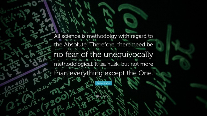 Franz Kafka Quote: “All science is methodolgy with regard to the Absolute. Therefore, there need be no fear of the unequivocally methodological. It isa husk, but not more than everything except the One.”