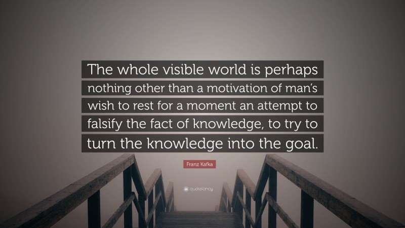 Franz Kafka Quote: “The whole visible world is perhaps nothing other than a motivation of man’s wish to rest for a moment an attempt to falsify the fact of knowledge, to try to turn the knowledge into the goal.”