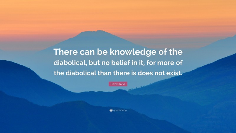 Franz Kafka Quote: “There can be knowledge of the diabolical, but no belief in it, for more of the diabolical than there is does not exist.”