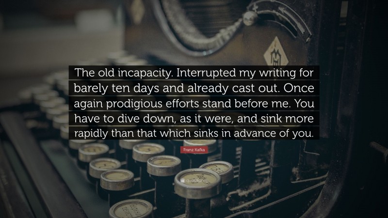 Franz Kafka Quote: “The old incapacity. Interrupted my writing for barely ten days and already cast out. Once again prodigious efforts stand before me. You have to dive down, as it were, and sink more rapidly than that which sinks in advance of you.”