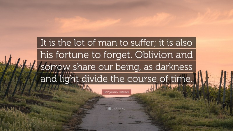 Benjamin Disraeli Quote: “It is the lot of man to suffer; it is also his fortune to forget. Oblivion and sorrow share our being, as darkness and light divide the course of time.”