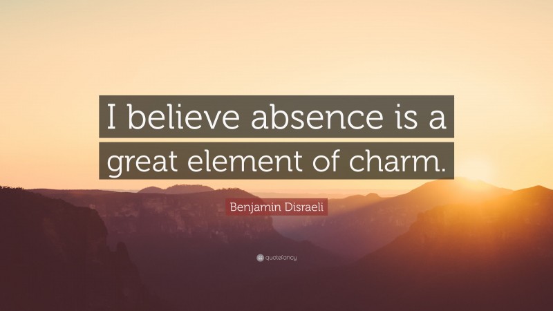 Benjamin Disraeli Quote: “I believe absence is a great element of charm.”
