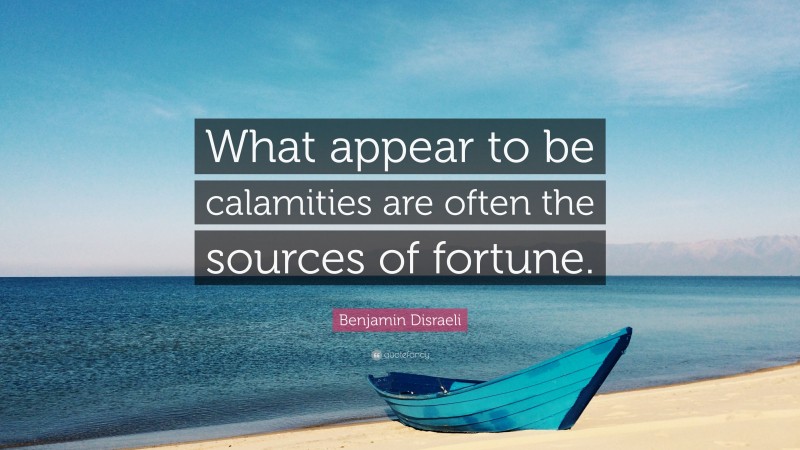 Benjamin Disraeli Quote: “What appear to be calamities are often the sources of fortune.”