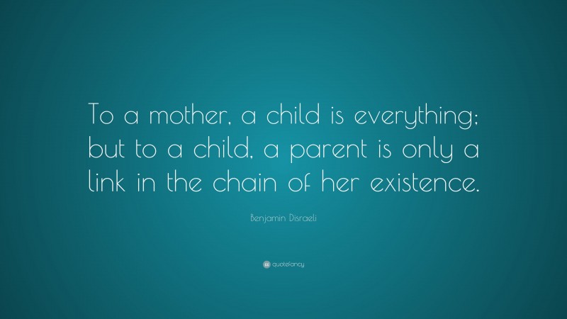 Benjamin Disraeli Quote: “To a mother, a child is everything; but to a child, a parent is only a link in the chain of her existence.”