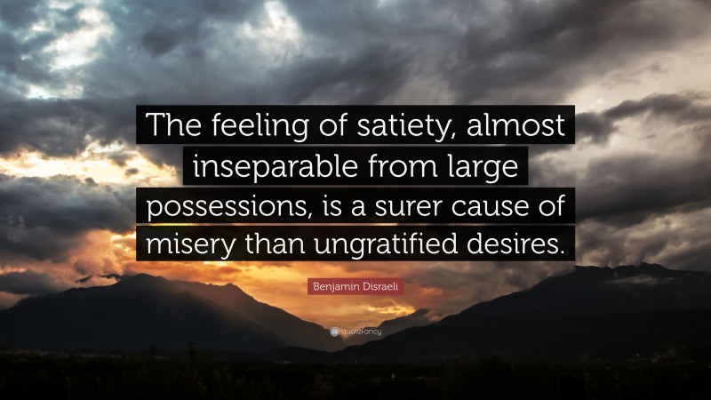 Benjamin Disraeli Quote: “The feeling of satiety, almost inseparable from large possessions, is a surer cause of misery than ungratified desires.”