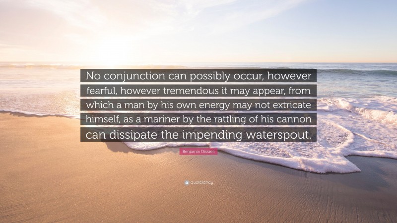 Benjamin Disraeli Quote: “No conjunction can possibly occur, however fearful, however tremendous it may appear, from which a man by his own energy may not extricate himself, as a mariner by the rattling of his cannon can dissipate the impending waterspout.”