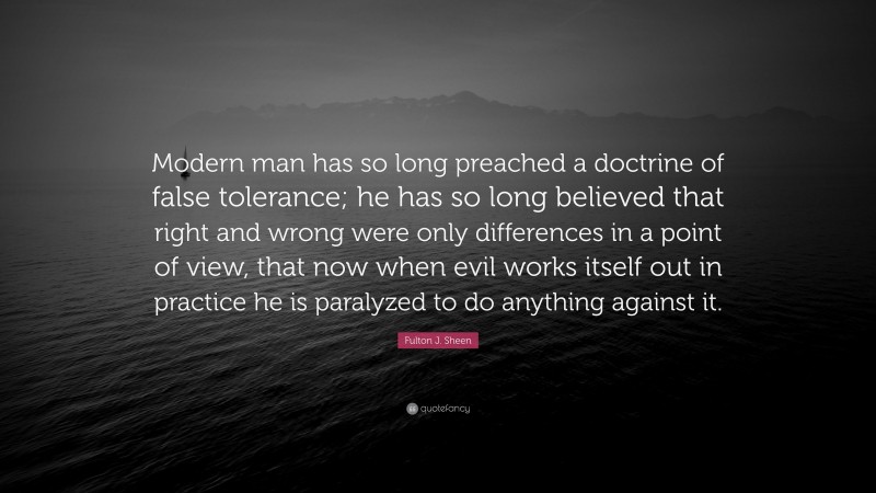 Fulton J. Sheen Quote: “Modern man has so long preached a doctrine of false tolerance; he has so long believed that right and wrong were only differences in a point of view, that now when evil works itself out in practice he is paralyzed to do anything against it.”