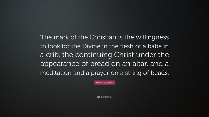 Fulton J. Sheen Quote: “The mark of the Christian is the willingness to look for the Divine in the flesh of a babe in a crib, the continuing Christ under the appearance of bread on an altar, and a meditation and a prayer on a string of beads.”