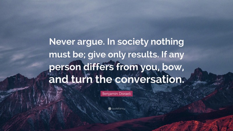 Benjamin Disraeli Quote: “Never argue. In society nothing must be; give only results. If any person differs from you, bow, and turn the conversation.”