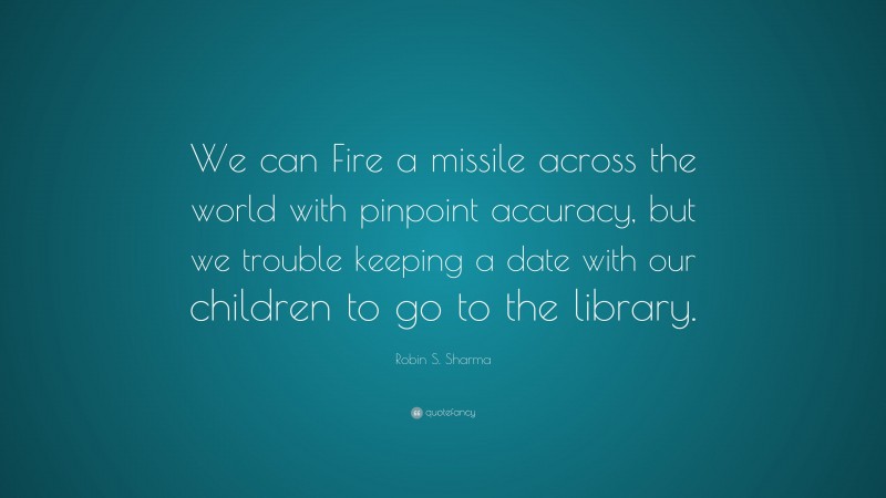 Robin S. Sharma Quote: “We can Fire a missile across the world with pinpoint accuracy, but we trouble keeping a date with our children to go to the library.”