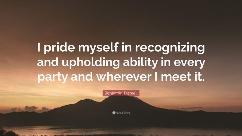 Benjamin Disraeli Quote: “I pride myself in recognizing and upholding ability in every party and wherever I meet it.”