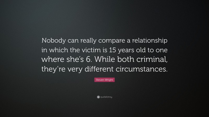 Steven Wright Quote: “Nobody can really compare a relationship in which the victim is 15 years old to one where she’s 6. While both criminal, they’re very different circumstances.”