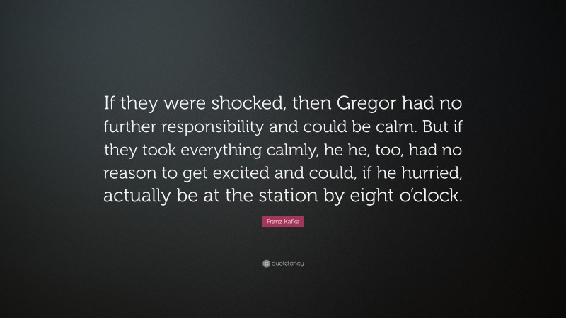 Franz Kafka Quote: “If they were shocked, then Gregor had no further responsibility and could be calm. But if they took everything calmly, he he, too, had no reason to get excited and could, if he hurried, actually be at the station by eight o’clock.”