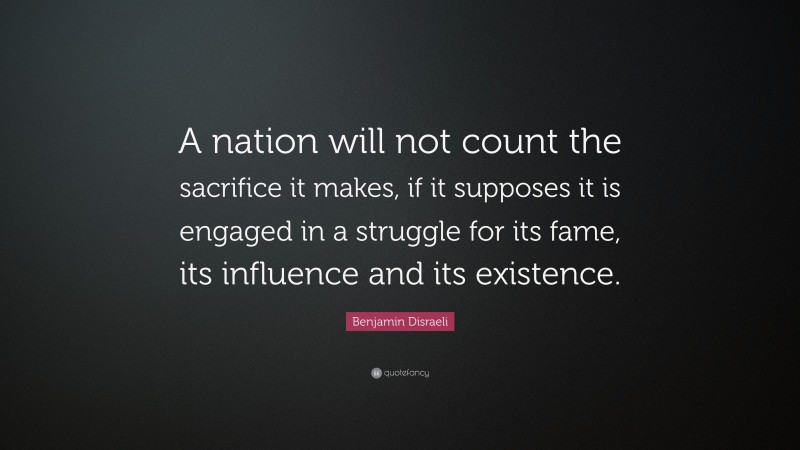 Benjamin Disraeli Quote: “A nation will not count the sacrifice it makes, if it supposes it is engaged in a struggle for its fame, its influence and its existence.”