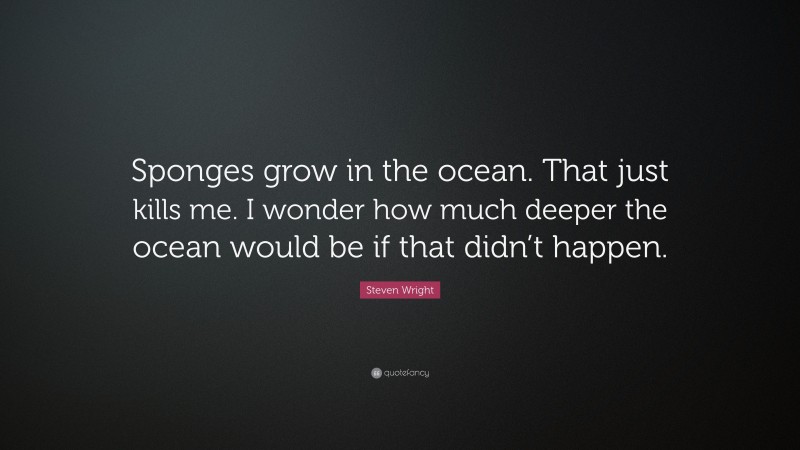 Steven Wright Quote: “Sponges grow in the ocean. That just kills me. I wonder how much deeper the ocean would be if that didn’t happen.”